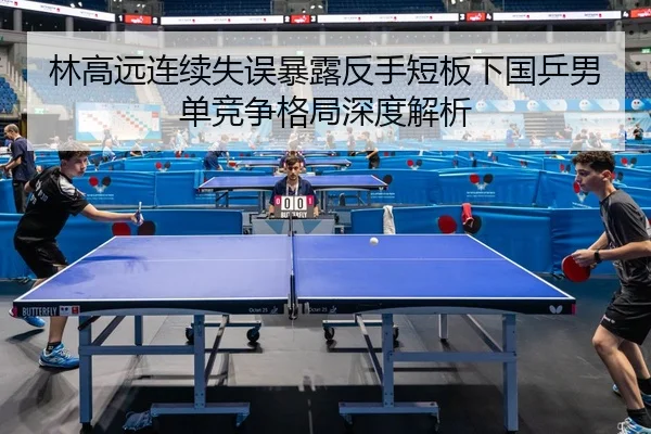 林高远连续失误暴露反手短板下国乒男单竞争格局深度解析